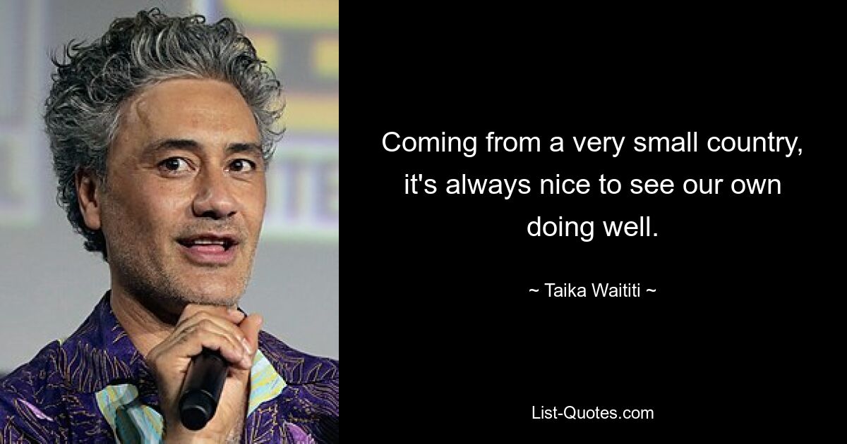 Coming from a very small country, it's always nice to see our own doing well. — © Taika Waititi