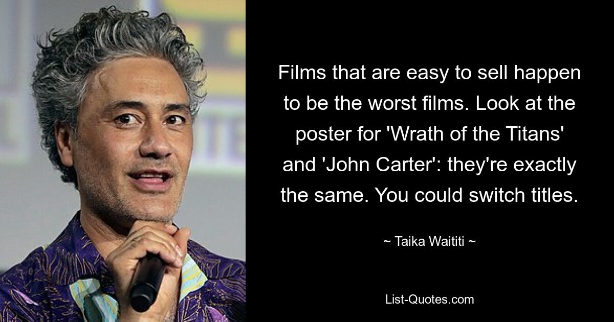 Films that are easy to sell happen to be the worst films. Look at the poster for 'Wrath of the Titans' and 'John Carter': they're exactly the same. You could switch titles. — © Taika Waititi