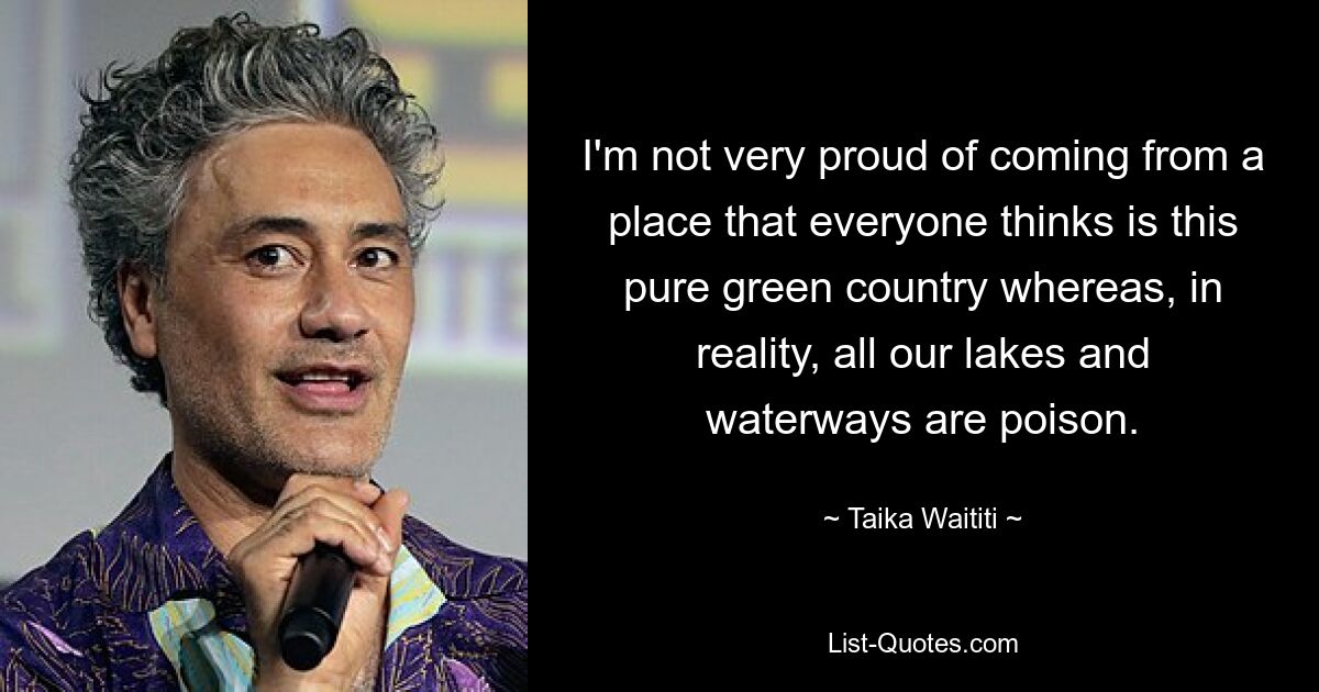 I'm not very proud of coming from a place that everyone thinks is this pure green country whereas, in reality, all our lakes and waterways are poison. — © Taika Waititi