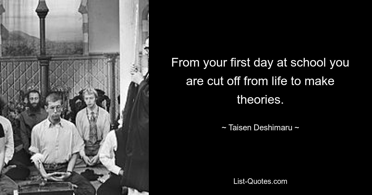 From your first day at school you are cut off from life to make theories. — © Taisen Deshimaru