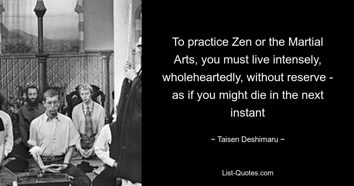 To practice Zen or the Martial Arts, you must live intensely, wholeheartedly, without reserve - as if you might die in the next instant — © Taisen Deshimaru