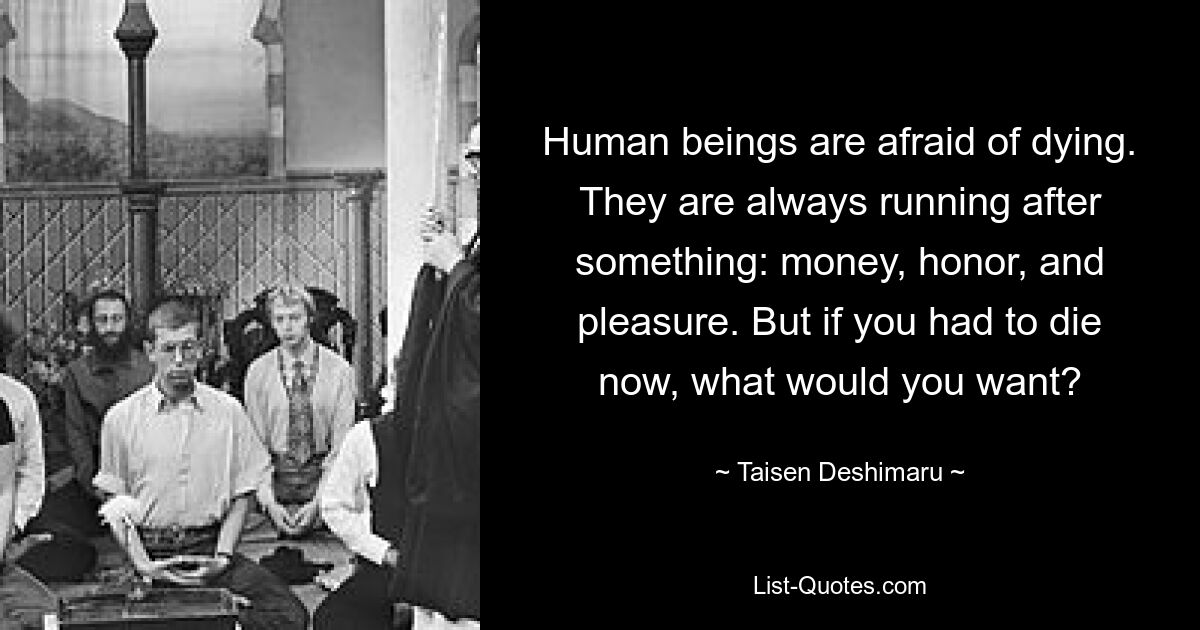 Human beings are afraid of dying. They are always running after something: money, honor, and pleasure. But if you had to die now, what would you want? — © Taisen Deshimaru