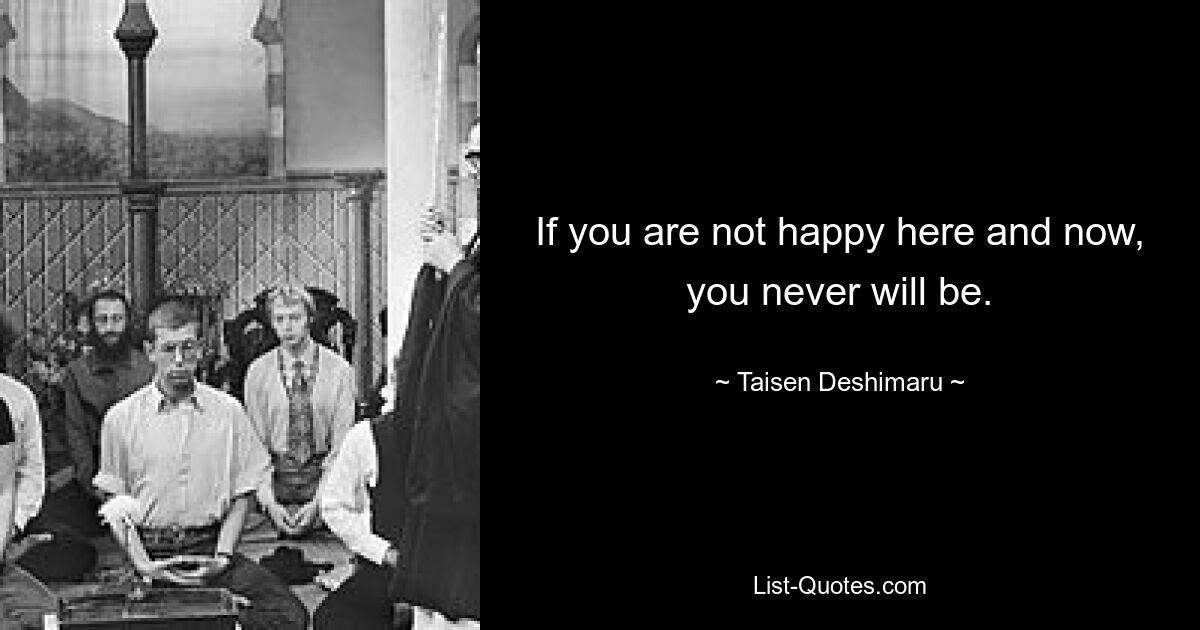 If you are not happy here and now, you never will be. — © Taisen Deshimaru