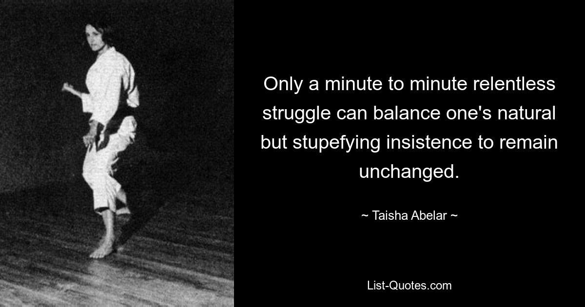 Only a minute to minute relentless struggle can balance one's natural but stupefying insistence to remain unchanged. — © Taisha Abelar