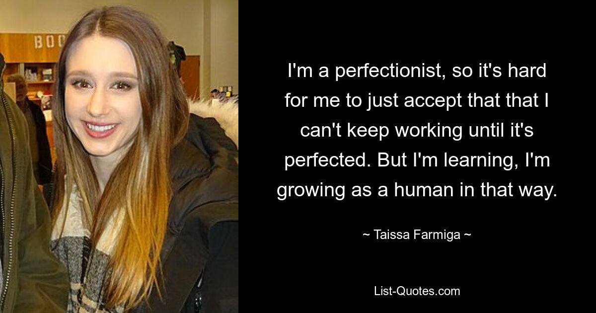 I'm a perfectionist, so it's hard for me to just accept that that I can't keep working until it's perfected. But I'm learning, I'm growing as a human in that way. — © Taissa Farmiga