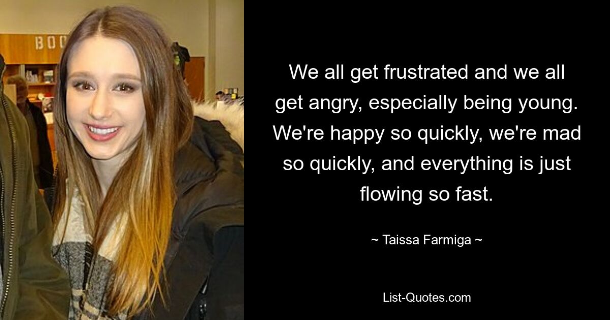 We all get frustrated and we all get angry, especially being young. We're happy so quickly, we're mad so quickly, and everything is just flowing so fast. — © Taissa Farmiga