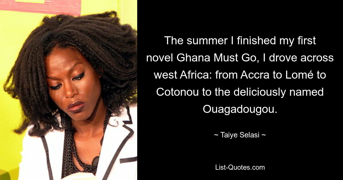 The summer I finished my first novel Ghana Must Go, I drove across west Africa: from Accra to Lomé to Cotonou to the deliciously named Ouagadougou. — © Taiye Selasi