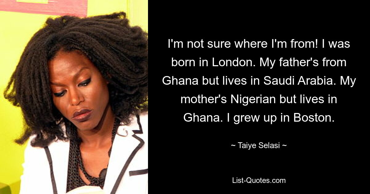 I'm not sure where I'm from! I was born in London. My father's from Ghana but lives in Saudi Arabia. My mother's Nigerian but lives in Ghana. I grew up in Boston. — © Taiye Selasi