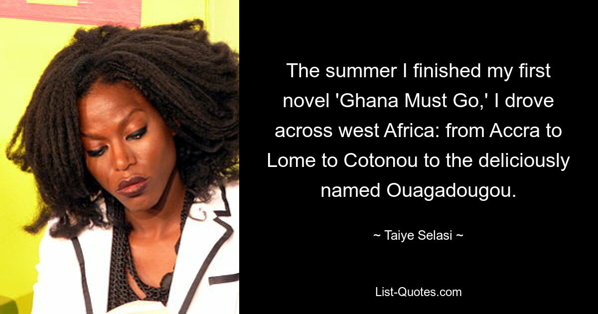 The summer I finished my first novel 'Ghana Must Go,' I drove across west Africa: from Accra to Lome to Cotonou to the deliciously named Ouagadougou. — © Taiye Selasi