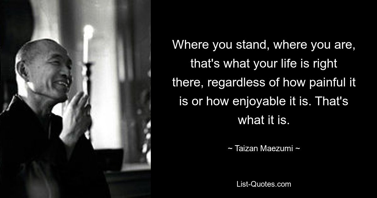 Where you stand, where you are, that's what your life is right there, regardless of how painful it is or how enjoyable it is. That's what it is. — © Taizan Maezumi