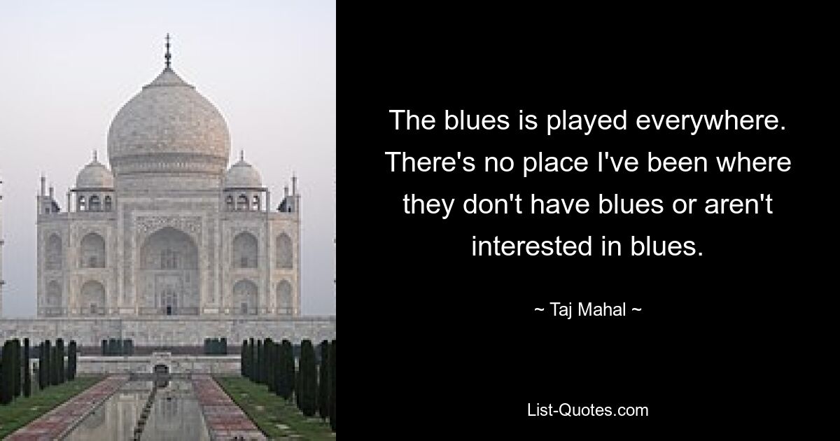 The blues is played everywhere. There's no place I've been where they don't have blues or aren't interested in blues. — © Taj Mahal