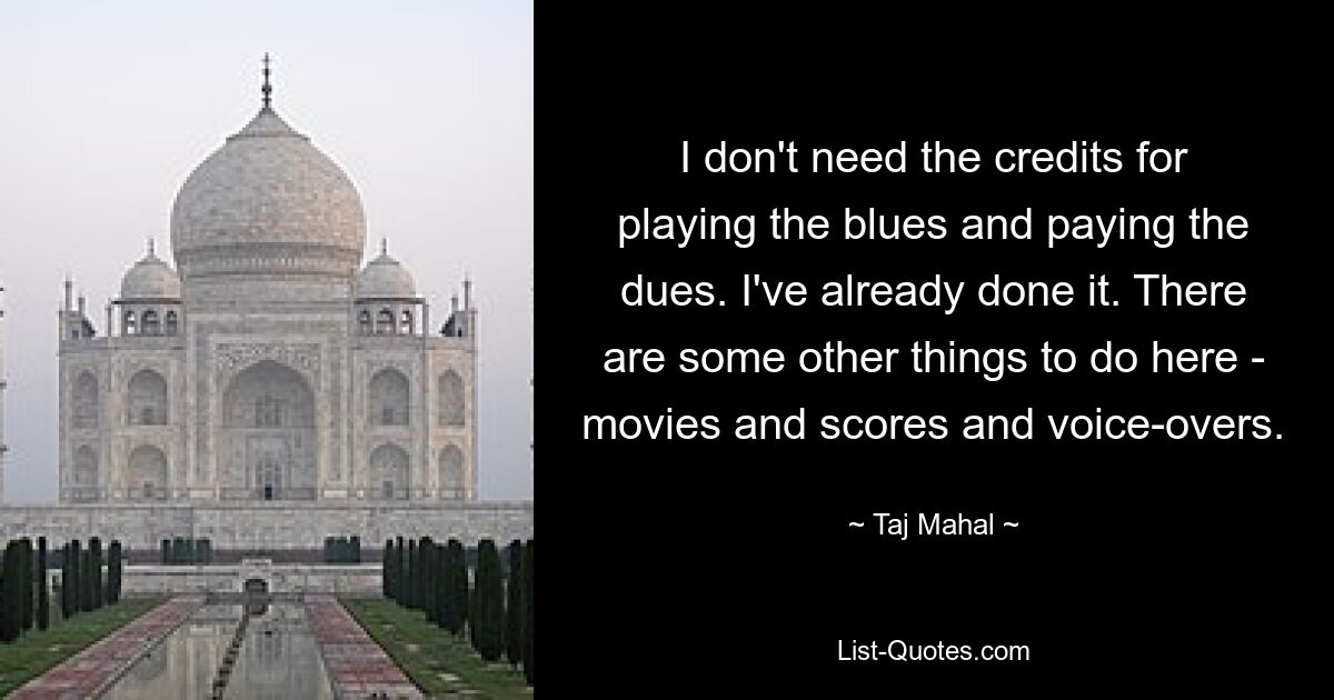 I don't need the credits for playing the blues and paying the dues. I've already done it. There are some other things to do here - movies and scores and voice-overs. — © Taj Mahal