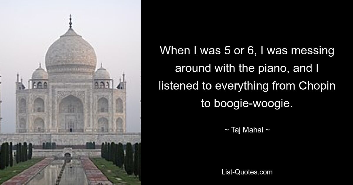 When I was 5 or 6, I was messing around with the piano, and I listened to everything from Chopin to boogie-woogie. — © Taj Mahal