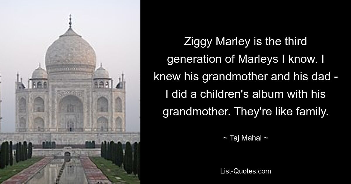 Ziggy Marley is the third generation of Marleys I know. I knew his grandmother and his dad - I did a children's album with his grandmother. They're like family. — © Taj Mahal