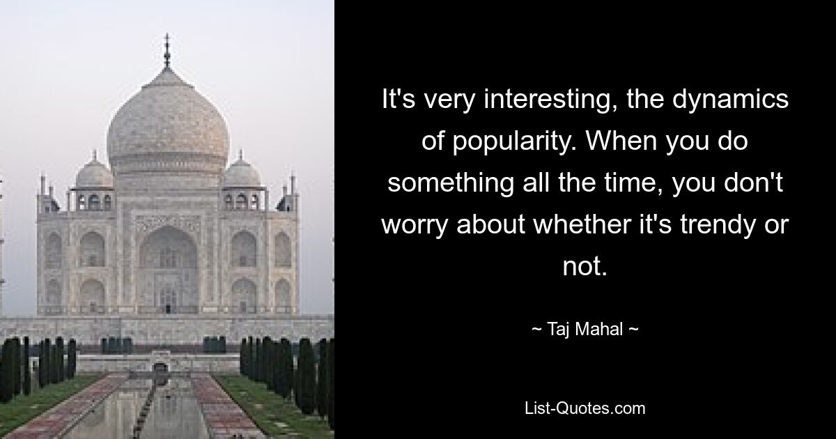 It's very interesting, the dynamics of popularity. When you do something all the time, you don't worry about whether it's trendy or not. — © Taj Mahal