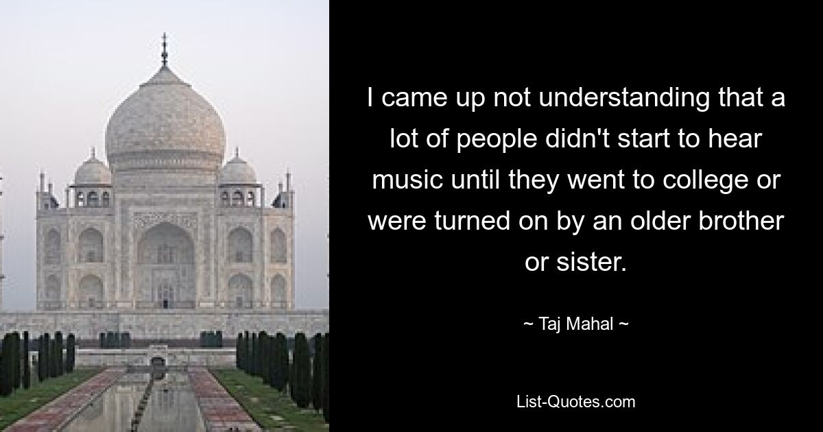 I came up not understanding that a lot of people didn't start to hear music until they went to college or were turned on by an older brother or sister. — © Taj Mahal