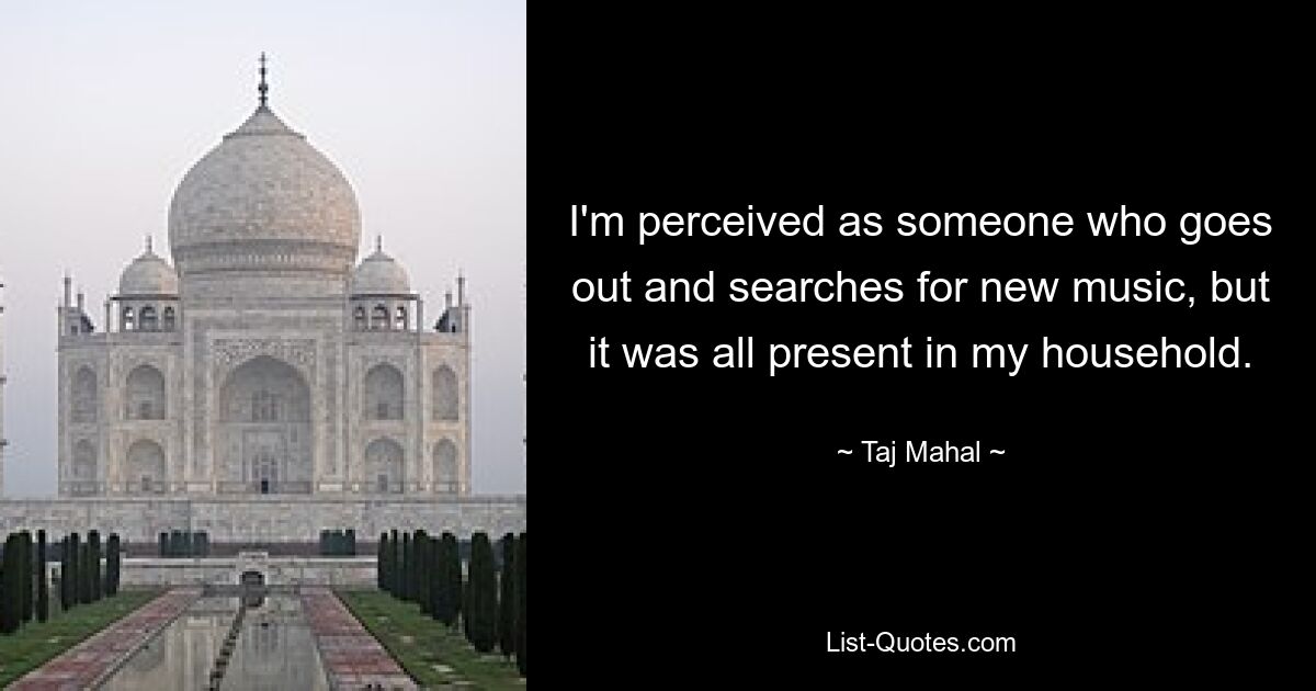 I'm perceived as someone who goes out and searches for new music, but it was all present in my household. — © Taj Mahal