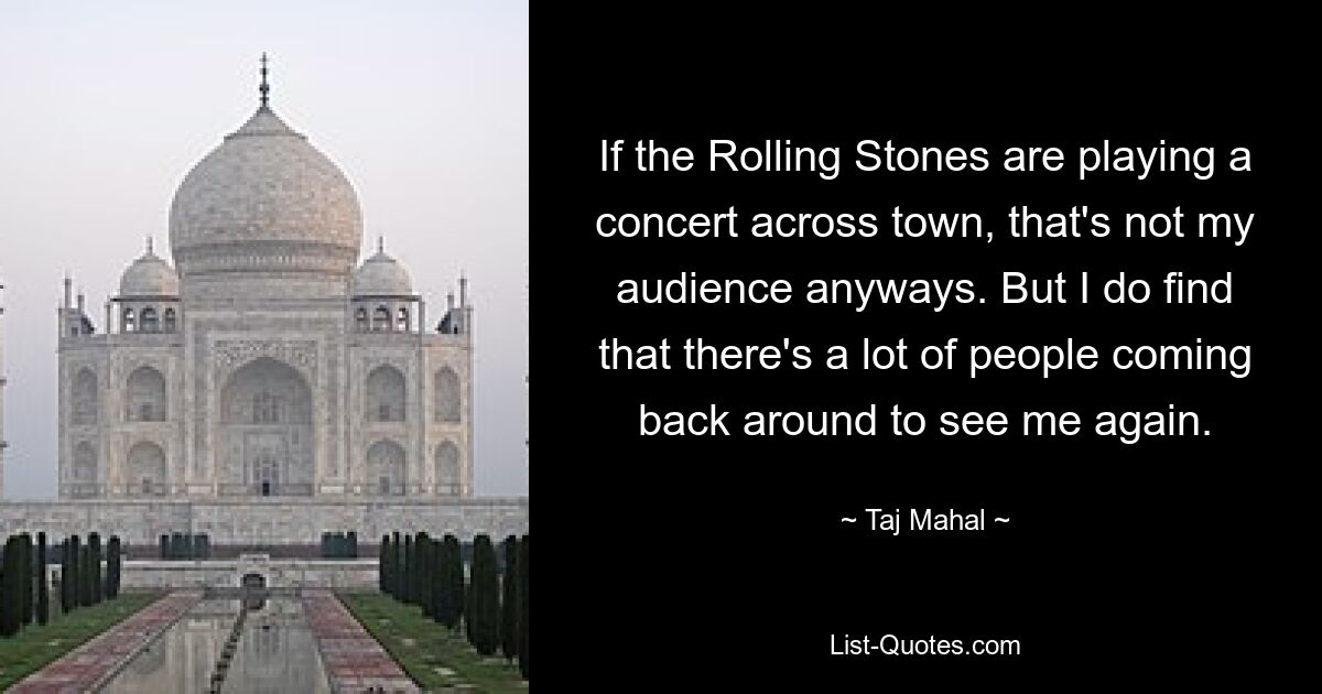 If the Rolling Stones are playing a concert across town, that's not my audience anyways. But I do find that there's a lot of people coming back around to see me again. — © Taj Mahal