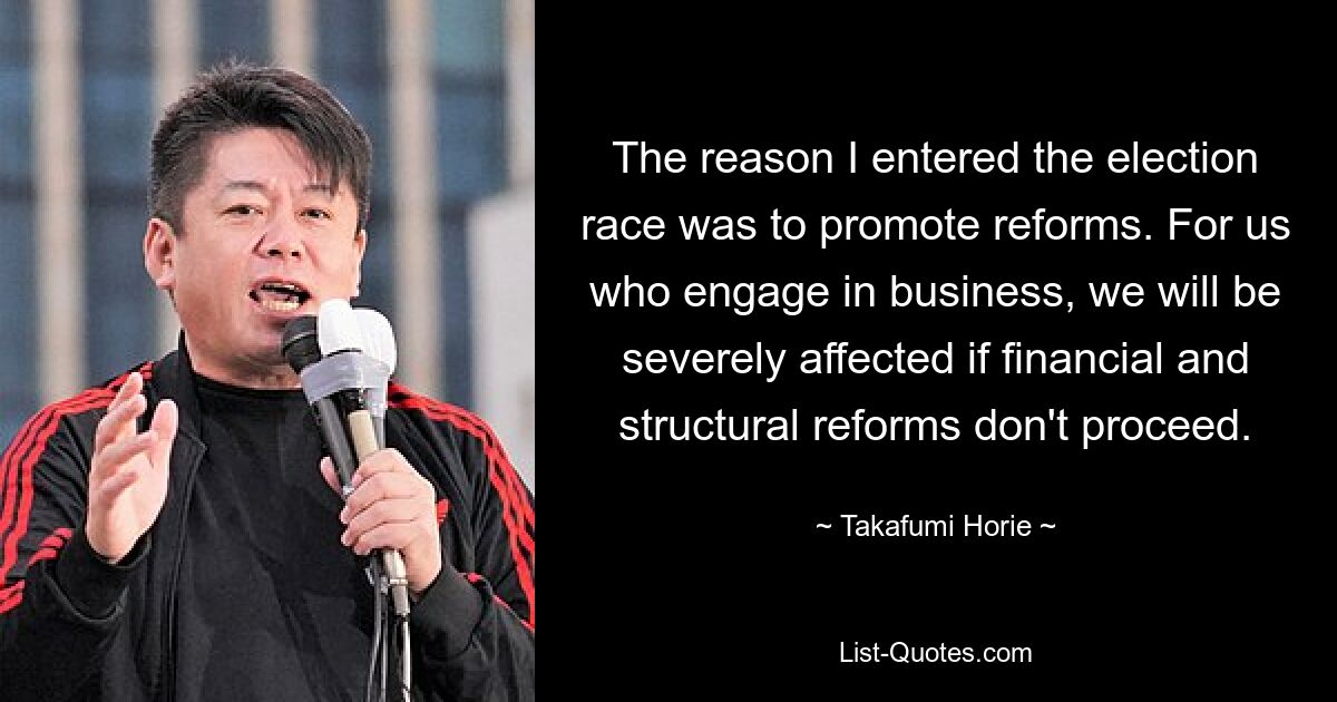 The reason I entered the election race was to promote reforms. For us who engage in business, we will be severely affected if financial and structural reforms don't proceed. — © Takafumi Horie