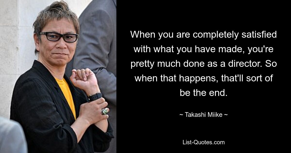 When you are completely satisfied with what you have made, you're pretty much done as a director. So when that happens, that'll sort of be the end. — © Takashi Miike