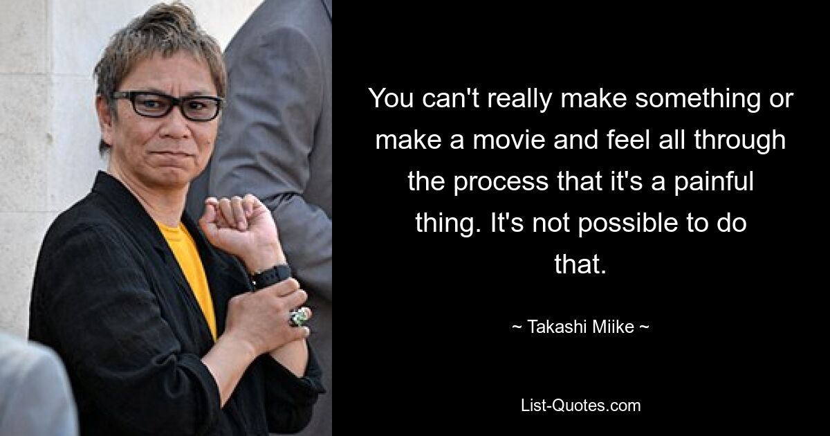 You can't really make something or make a movie and feel all through the process that it's a painful thing. It's not possible to do that. — © Takashi Miike