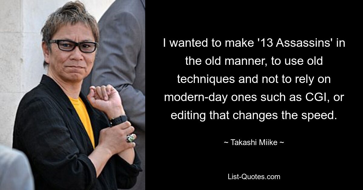 I wanted to make '13 Assassins' in the old manner, to use old techniques and not to rely on modern-day ones such as CGI, or editing that changes the speed. — © Takashi Miike