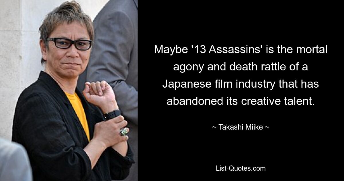 Maybe '13 Assassins' is the mortal agony and death rattle of a Japanese film industry that has abandoned its creative talent. — © Takashi Miike