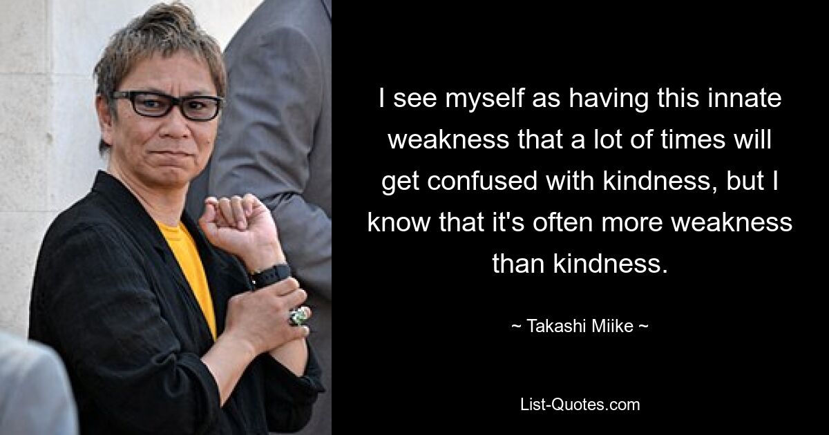 I see myself as having this innate weakness that a lot of times will get confused with kindness, but I know that it's often more weakness than kindness. — © Takashi Miike