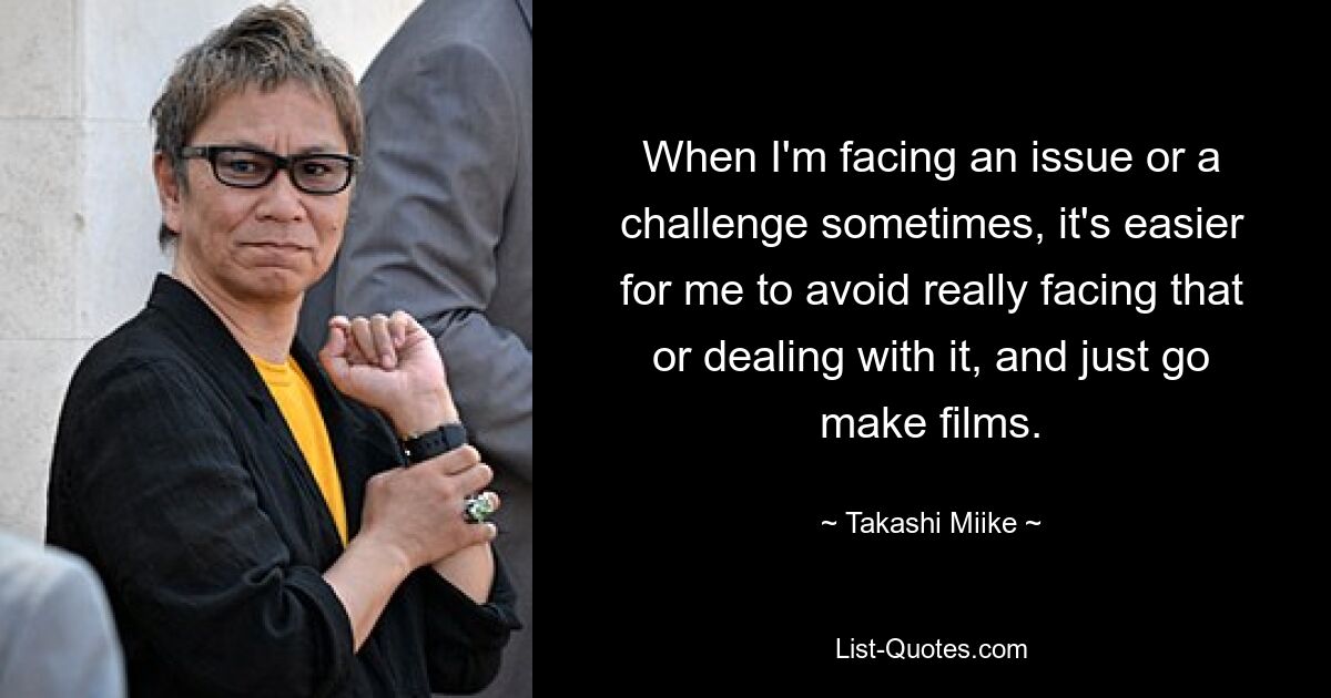 When I'm facing an issue or a challenge sometimes, it's easier for me to avoid really facing that or dealing with it, and just go make films. — © Takashi Miike