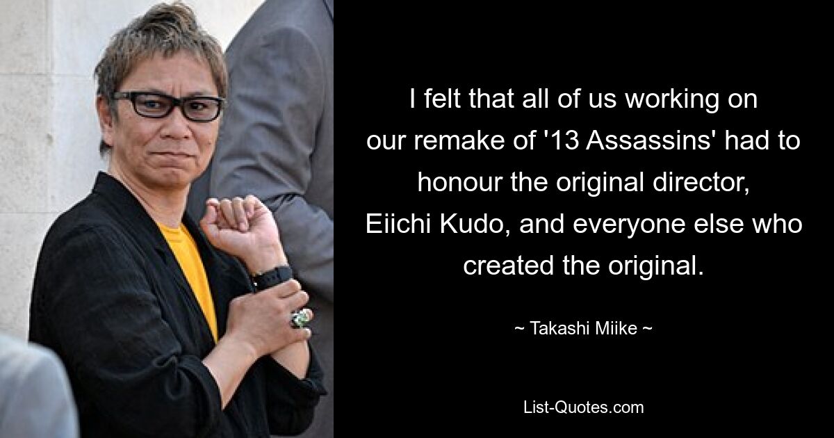 I felt that all of us working on our remake of '13 Assassins' had to honour the original director, Eiichi Kudo, and everyone else who created the original. — © Takashi Miike