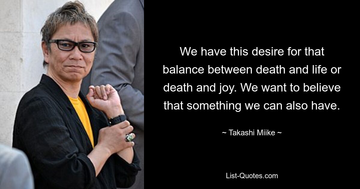 We have this desire for that balance between death and life or death and joy. We want to believe that something we can also have. — © Takashi Miike