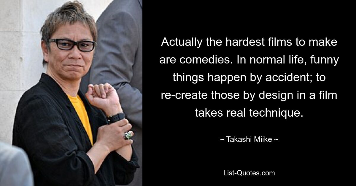 Actually the hardest films to make are comedies. In normal life, funny things happen by accident; to re-create those by design in a film takes real technique. — © Takashi Miike