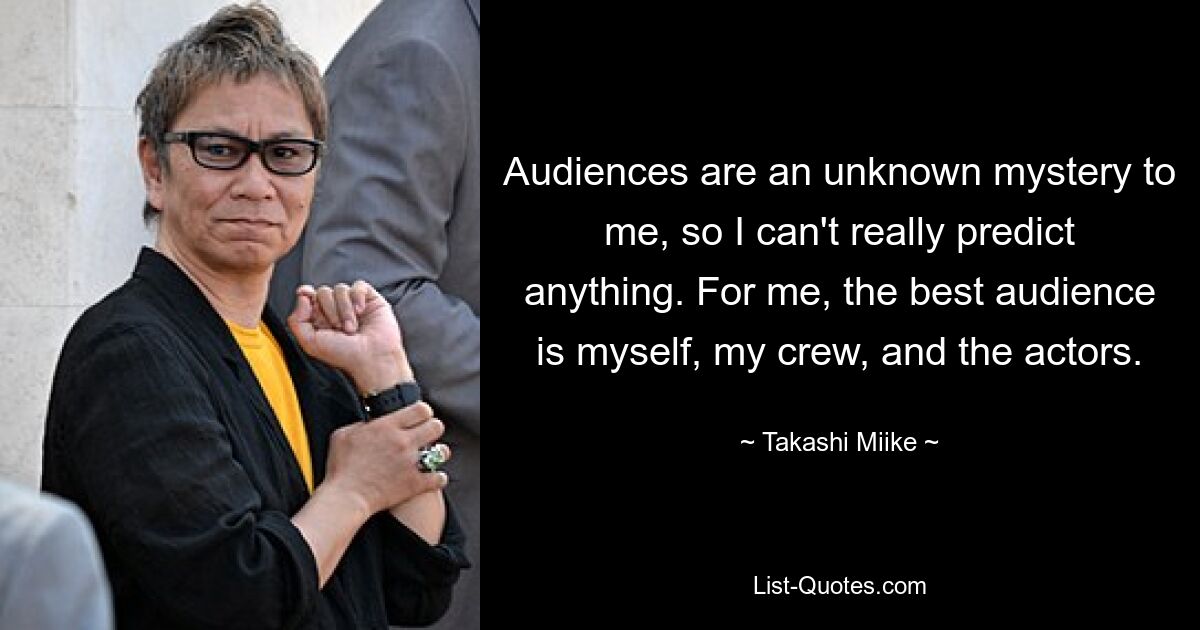 Audiences are an unknown mystery to me, so I can't really predict anything. For me, the best audience is myself, my crew, and the actors. — © Takashi Miike