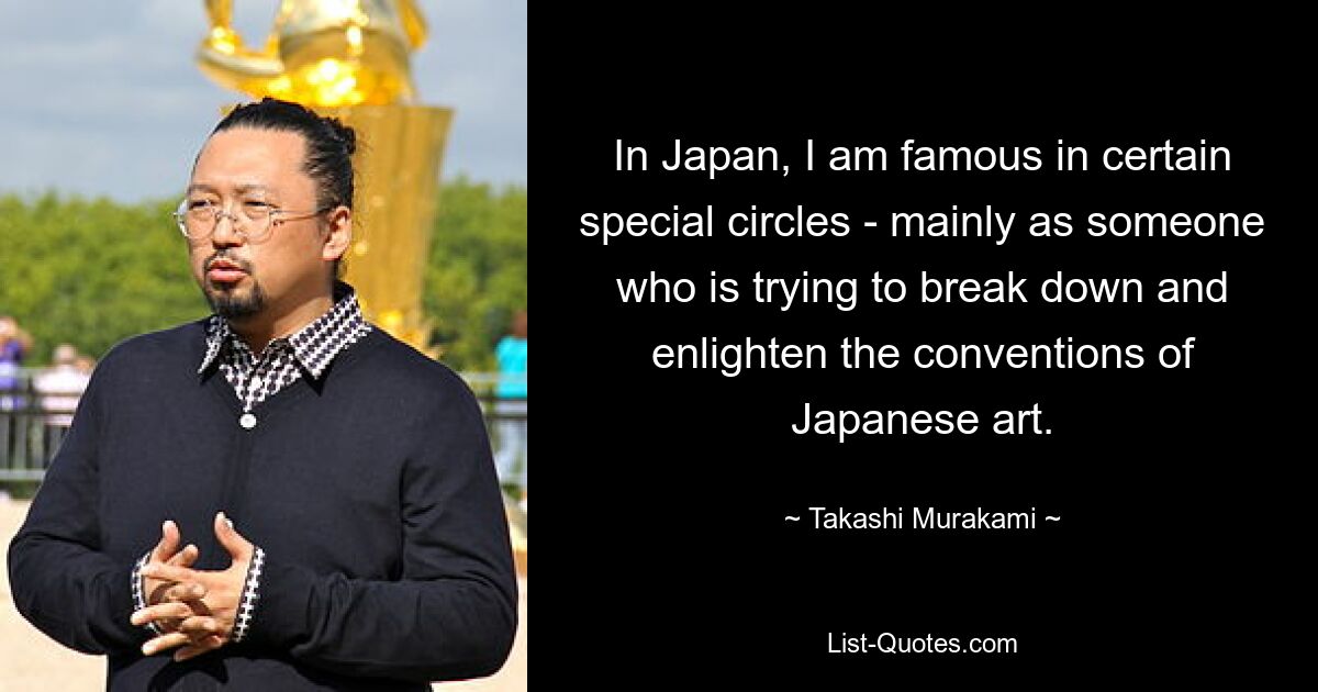 In Japan, I am famous in certain special circles - mainly as someone who is trying to break down and enlighten the conventions of Japanese art. — © Takashi Murakami