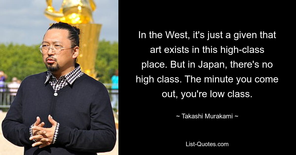 In the West, it's just a given that art exists in this high-class place. But in Japan, there's no high class. The minute you come out, you're low class. — © Takashi Murakami
