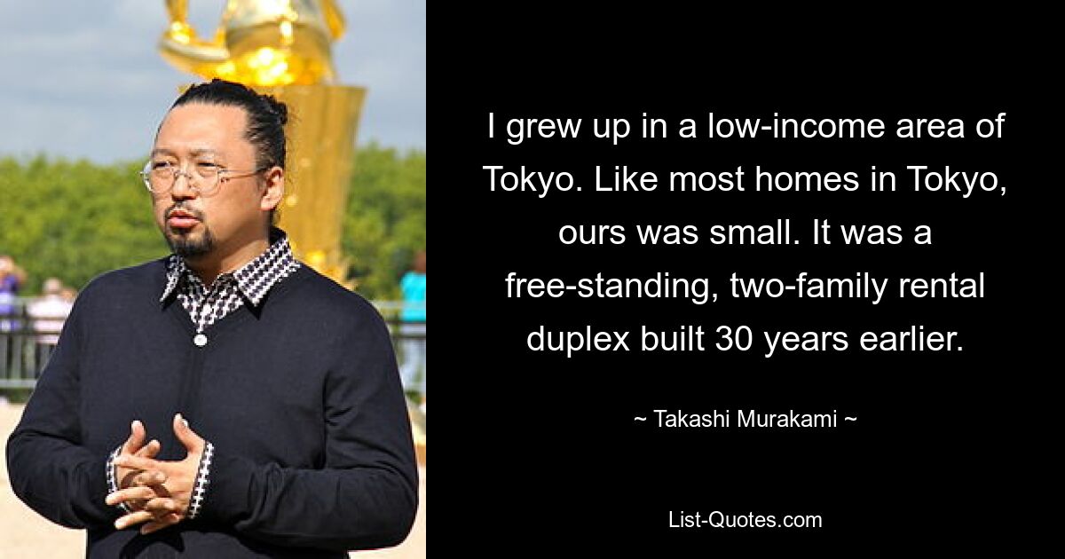 I grew up in a low-income area of Tokyo. Like most homes in Tokyo, ours was small. It was a free-standing, two-family rental duplex built 30 years earlier. — © Takashi Murakami