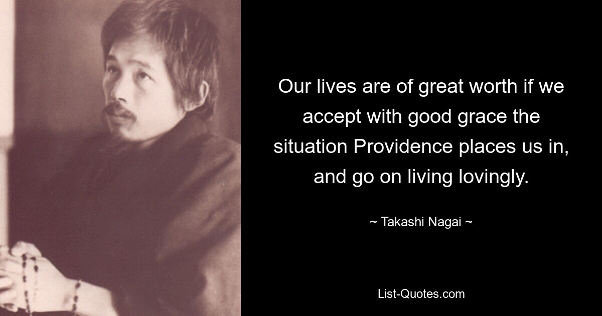 Our lives are of great worth if we accept with good grace the situation Providence places us in, and go on living lovingly. — © Takashi Nagai