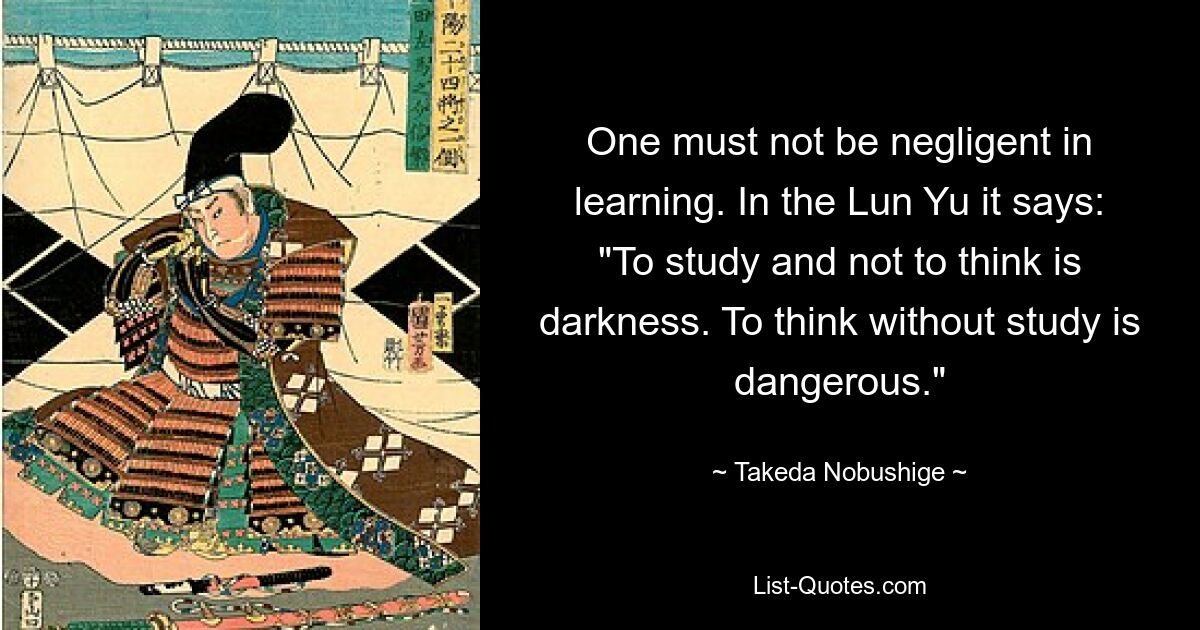 One must not be negligent in learning. In the Lun Yu it says: "To study and not to think is darkness. To think without study is dangerous." — © Takeda Nobushige