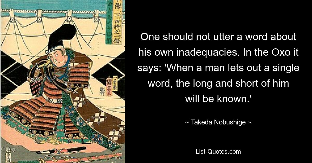 One should not utter a word about his own inadequacies. In the Oxo it says: 'When a man lets out a single word, the long and short of him will be known.' — © Takeda Nobushige