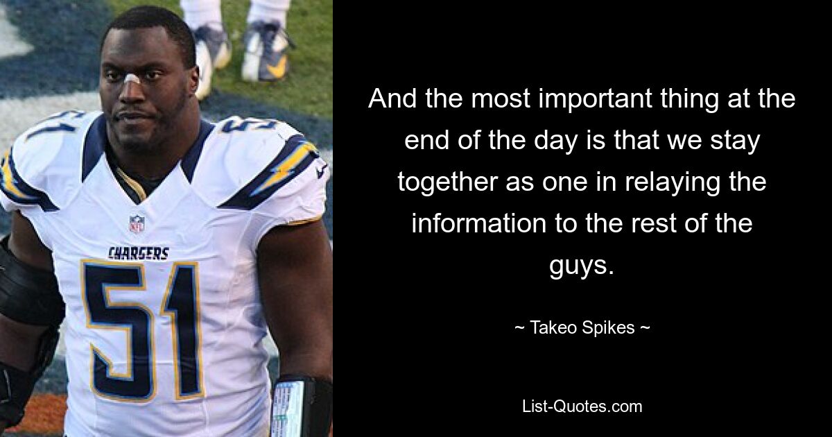 And the most important thing at the end of the day is that we stay together as one in relaying the information to the rest of the guys. — © Takeo Spikes