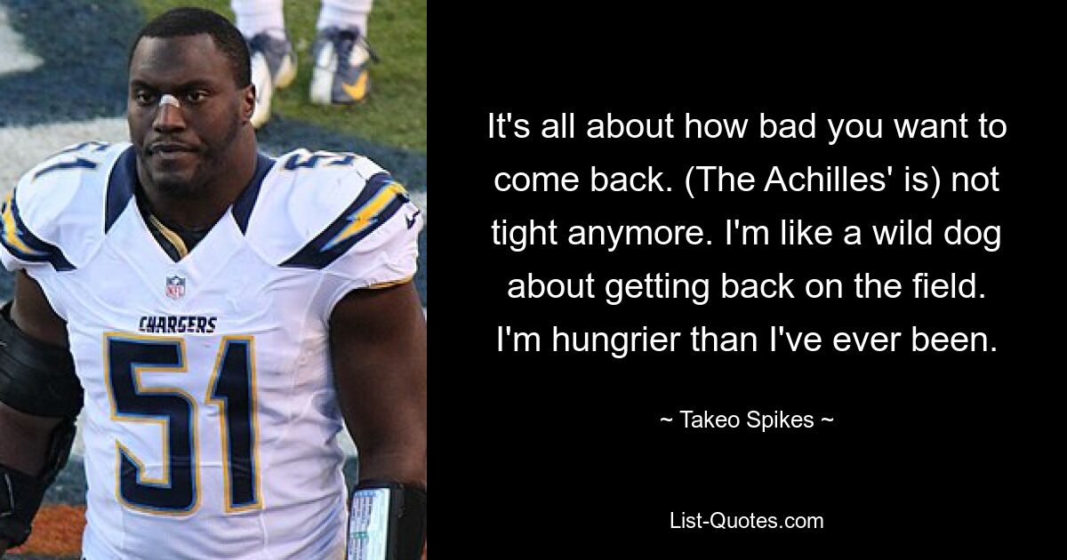 It's all about how bad you want to come back. (The Achilles' is) not tight anymore. I'm like a wild dog about getting back on the field. I'm hungrier than I've ever been. — © Takeo Spikes