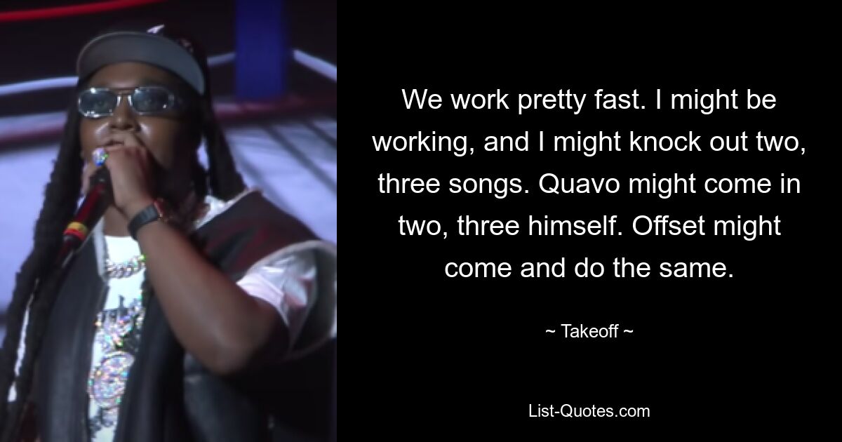 We work pretty fast. I might be working, and I might knock out two, three songs. Quavo might come in two, three himself. Offset might come and do the same. — © Takeoff