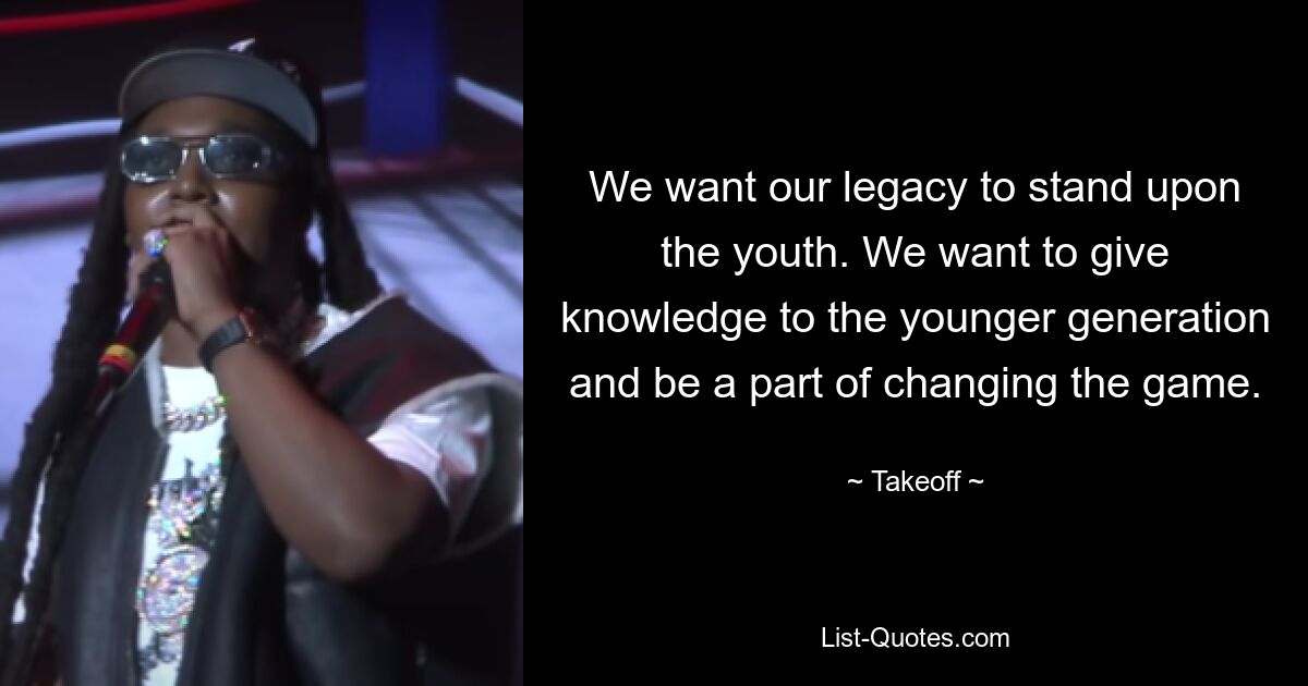 We want our legacy to stand upon the youth. We want to give knowledge to the younger generation and be a part of changing the game. — © Takeoff