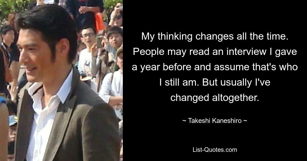 My thinking changes all the time. People may read an interview I gave a year before and assume that's who I still am. But usually I've changed altogether. — © Takeshi Kaneshiro