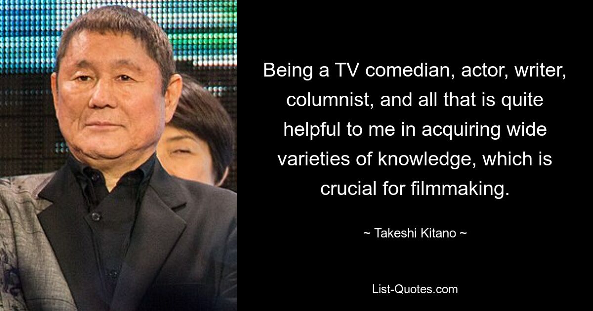 Being a TV comedian, actor, writer, columnist, and all that is quite helpful to me in acquiring wide varieties of knowledge, which is crucial for filmmaking. — © Takeshi Kitano