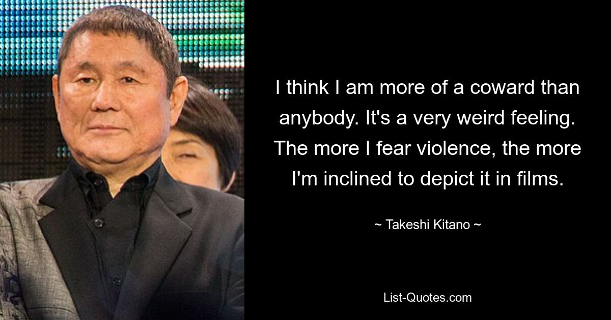 I think I am more of a coward than anybody. It's a very weird feeling. The more I fear violence, the more I'm inclined to depict it in films. — © Takeshi Kitano