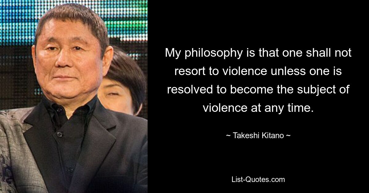 My philosophy is that one shall not resort to violence unless one is resolved to become the subject of violence at any time. — © Takeshi Kitano