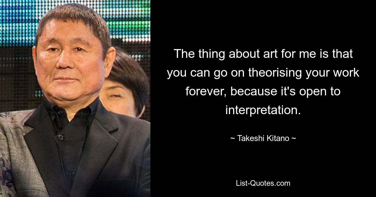 The thing about art for me is that you can go on theorising your work forever, because it's open to interpretation. — © Takeshi Kitano