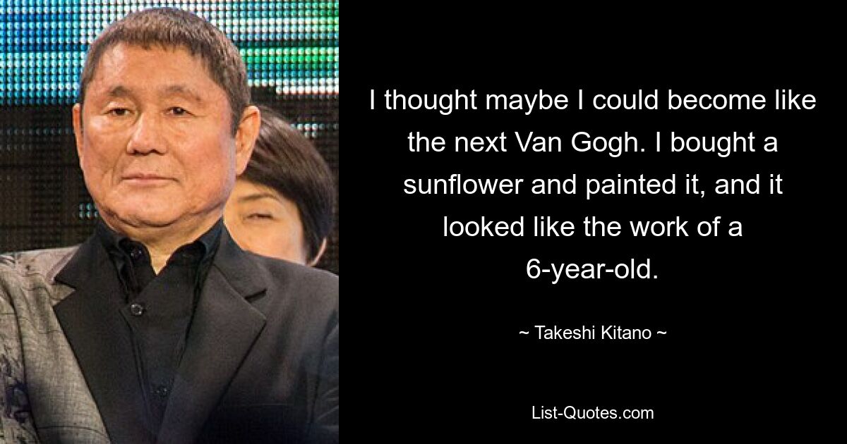 I thought maybe I could become like the next Van Gogh. I bought a sunflower and painted it, and it looked like the work of a 6-year-old. — © Takeshi Kitano