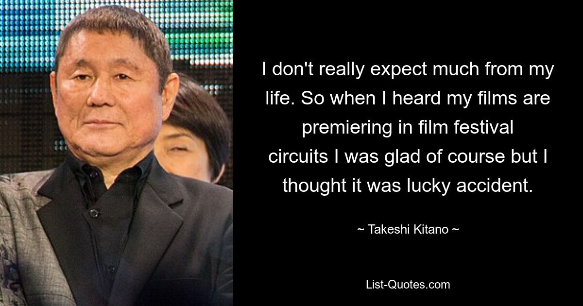 I don't really expect much from my life. So when I heard my films are premiering in film festival circuits I was glad of course but I thought it was lucky accident. — © Takeshi Kitano